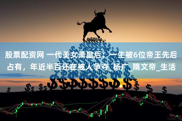 股票配资网 一代美女萧皇后：一生被6位帝王先后占有，年近半百还在被人争夺_杨广_隋文帝_生活