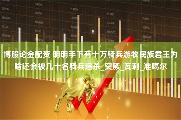 博股论金配资 明明手下有十万骑兵游牧民族君王为啥还会被几十名骑兵追杀_突厥_瓦剌_准噶尔