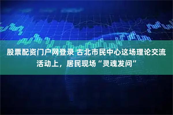 股票配资门户网登录 古北市民中心这场理论交流活动上，居民现场“灵魂发问”