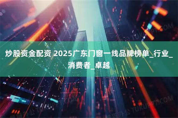 炒股资金配资 2025广东门窗一线品牌榜单_行业_消费者_卓越