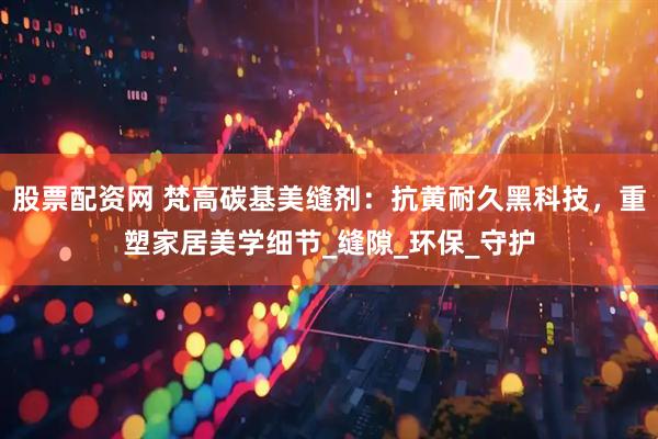 股票配资网 梵高碳基美缝剂：抗黄耐久黑科技，重塑家居美学细节_缝隙_环保_守护