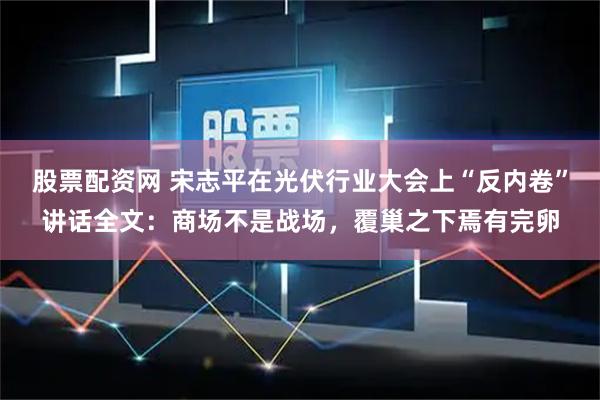 股票配资网 宋志平在光伏行业大会上“反内卷”讲话全文：商场不是战场，覆巢之下焉有完卵