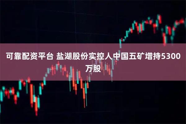 可靠配资平台 盐湖股份实控人中国五矿增持5300万股