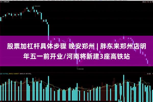 股票加杠杆具体步骤 晚安郑州 | 胖东来郑州店明年五一前开业/河南将新建3座高铁站