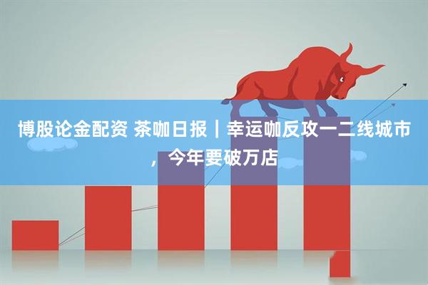 博股论金配资 茶咖日报｜幸运咖反攻一二线城市，今年要破万店