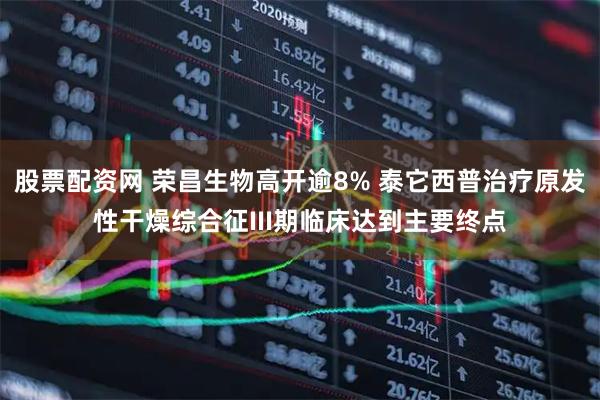 股票配资网 荣昌生物高开逾8% 泰它西普治疗原发性干燥综合征III期临床达到主要终点
