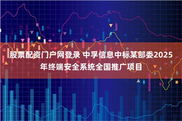 股票配资门户网登录 中孚信息中标某部委2025年终端安全系统全国推广项目