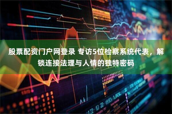 股票配资门户网登录 专访5位检察系统代表，解锁连接法理与人情的独特密码