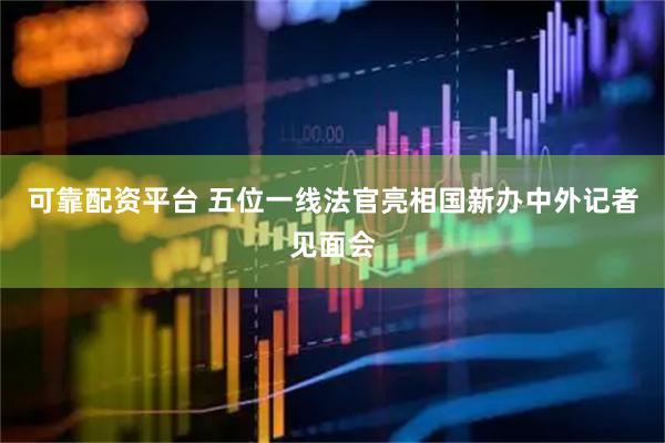 可靠配资平台 五位一线法官亮相国新办中外记者见面会