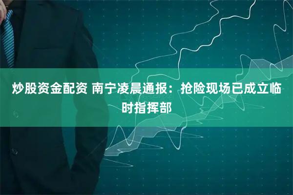 炒股资金配资 南宁凌晨通报：抢险现场已成立临时指挥部