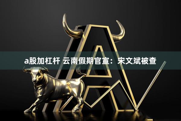 a股加杠杆 云南假期官宣：宋文斌被查