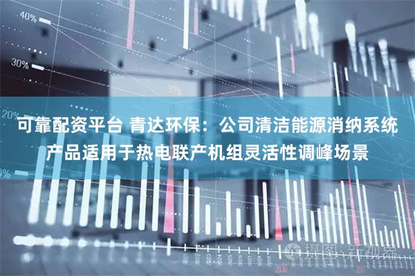 可靠配资平台 青达环保：公司清洁能源消纳系统产品适用于热电联产机组灵活性调峰场景