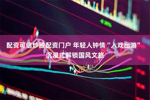 配资可信炒股配资门户 年轻人钟情“入戏出游” 沉浸式解锁国风文旅