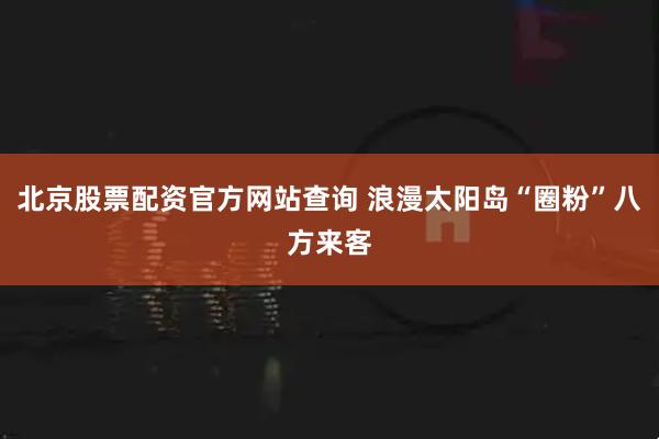 北京股票配资官方网站查询 浪漫太阳岛“圈粉”八方来客